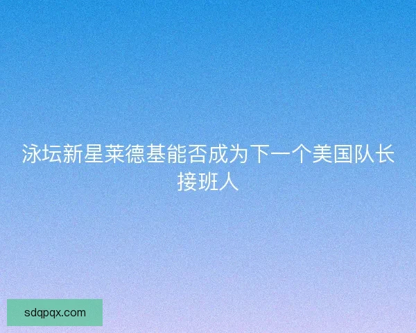 泳坛新星莱德基能否成为下一个美国队长接班人