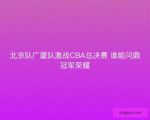 北京队广厦队激战CBA总决赛 谁能问鼎冠军荣耀