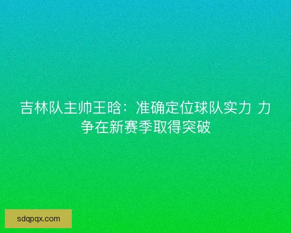 吉林队主帅王晗：准确定位球队实力 力争在新赛季取得突破