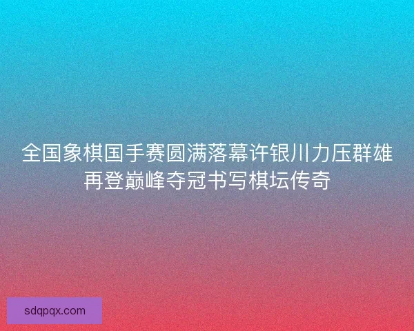 全国象棋国手赛圆满落幕许银川力压群雄再登巅峰夺冠书写棋坛传奇