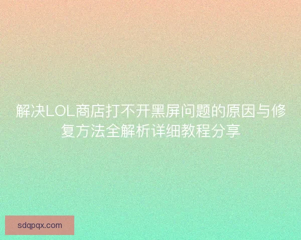 解决LOL商店打不开黑屏问题的原因与修复方法全解析详细教程分享